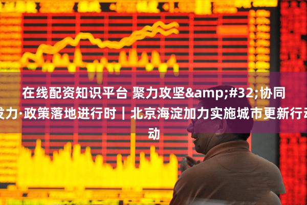 在线配资知识平台 聚力攻坚&#32;协同发力·政策落地进行时｜北京海淀加力实施城市更新行动