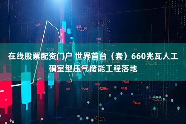 在线股票配资门户 世界首台（套）660兆瓦人工硐室型压气储能工程落地