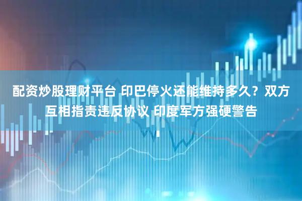 配资炒股理财平台 印巴停火还能维持多久？双方互相指责违反协议 印度军方强硬警告