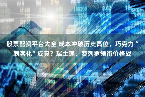 股票配资平台大全 成本冲破历史高位，巧克力“刺客化”成真？瑞士莲、费列罗领衔价格战