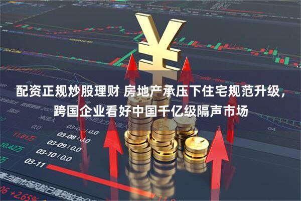 配资正规炒股理财 房地产承压下住宅规范升级，跨国企业看好中国千亿级隔声市场