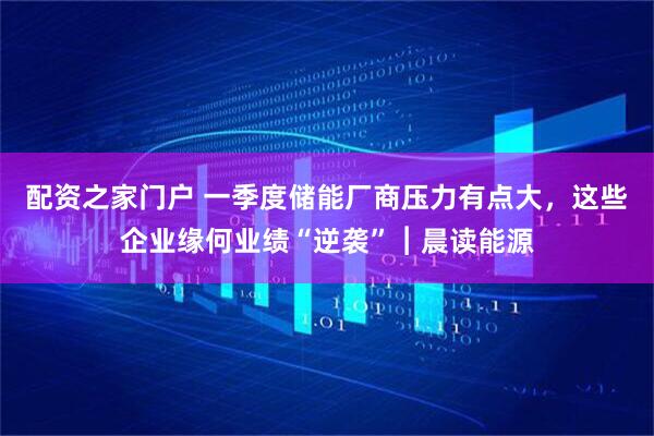 配资之家门户 一季度储能厂商压力有点大，这些企业缘何业绩“逆袭”︱晨读能源