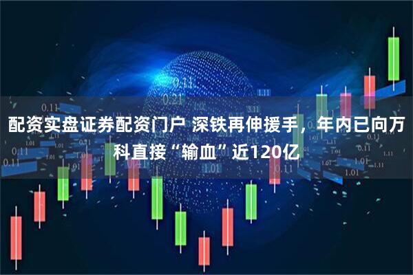 配资实盘证券配资门户 深铁再伸援手，年内已向万科直接“输血”近120亿