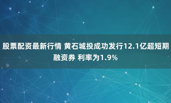 股票配资最新行情 黄石城投成功发行12.1亿超短期融资券 利率为1.9%