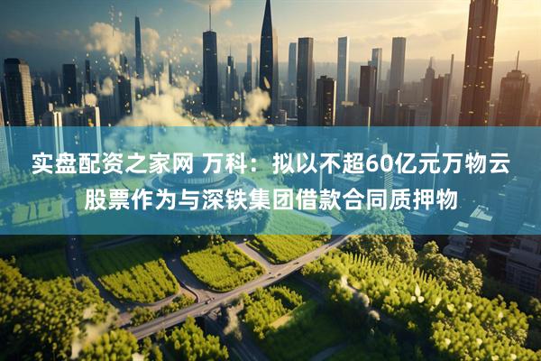 实盘配资之家网 万科：拟以不超60亿元万物云股票作为与深铁集团借款合同质押物