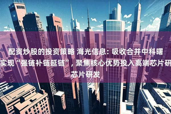 配资炒股的投资策略 海光信息: 吸收合并中科曙光实现“强链补链延链”, 聚焦核心优势投入高端芯片研发
