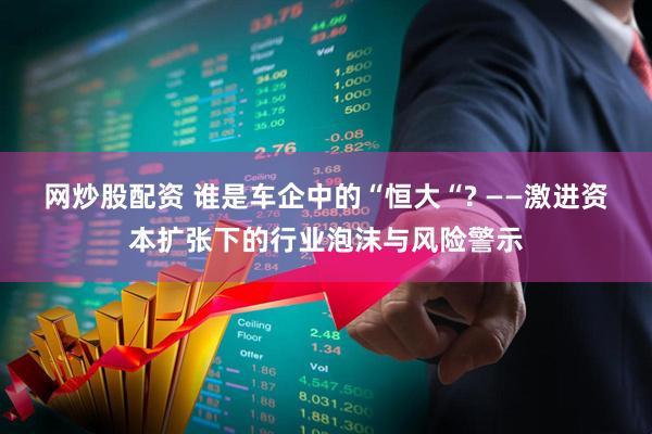 网炒股配资 谁是车企中的“恒大“? ——激进资本扩张下的行业泡沫与风险警示