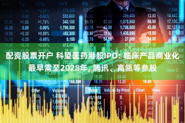 配资股票开户 科望医药港股IPO: 临床产品商业化最早需至2028年, 腾讯、高瓴等参股