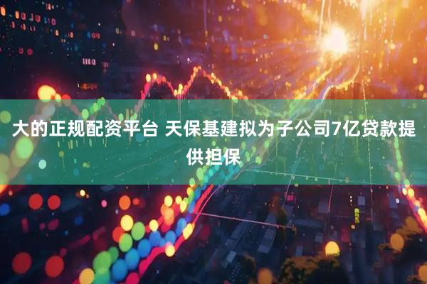 大的正规配资平台 天保基建拟为子公司7亿贷款提供担保