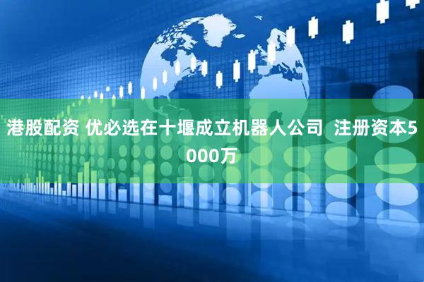 港股配资 优必选在十堰成立机器人公司  注册资本5000万