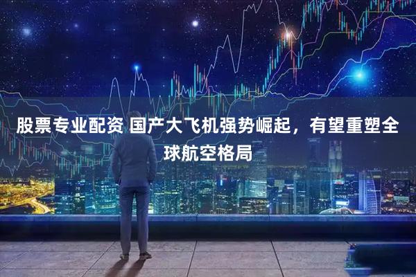 股票专业配资 国产大飞机强势崛起，有望重塑全球航空格局