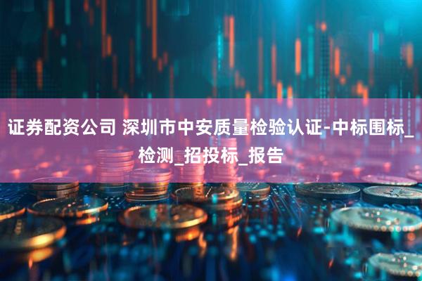 证券配资公司 深圳市中安质量检验认证-中标围标_检测_招投标_报告