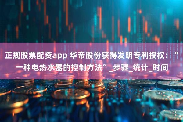 正规股票配资app 华帝股份获得发明专利授权：“一种电热水器的控制方法”_步骤_统计_时间