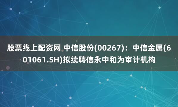 股票线上配资网 中信股份(00267)：中信金属(601061.SH)拟续聘信永中和为审计机构