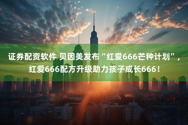 证券配资软件 贝因美发布“红爱666芒种计划”，红爱666配方升级助力孩子成长666！