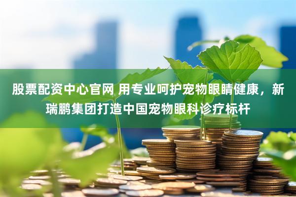 股票配资中心官网 用专业呵护宠物眼睛健康，新瑞鹏集团打造中国宠物眼科诊疗标杆
