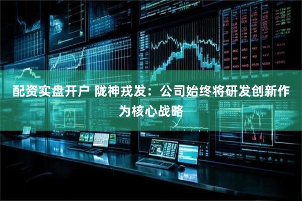 配资实盘开户 陇神戎发：公司始终将研发创新作为核心战略