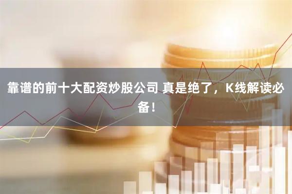 靠谱的前十大配资炒股公司 真是绝了，K线解读必备！
