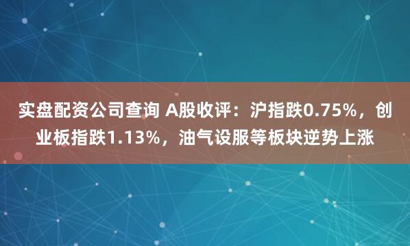 实盘配资公司查询 A股收评：沪指跌0.75%，创业板指跌1.13%，油气设服等板块逆势上涨