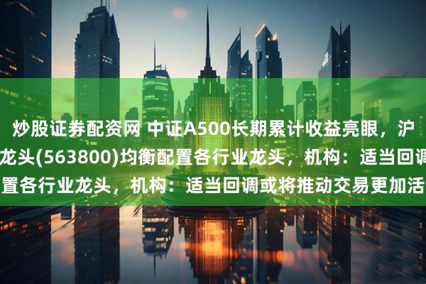 炒股证券配资网 中证A500长期累计收益亮眼，沪市最大中证A500ETF龙头(563800)均衡配置各行业龙头，机构：适当回调或将推动交易更加活跃