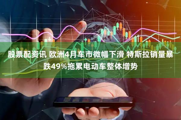 股票配资讯 欧洲4月车市微幅下滑 特斯拉销量暴跌49%拖累电动车整体增势