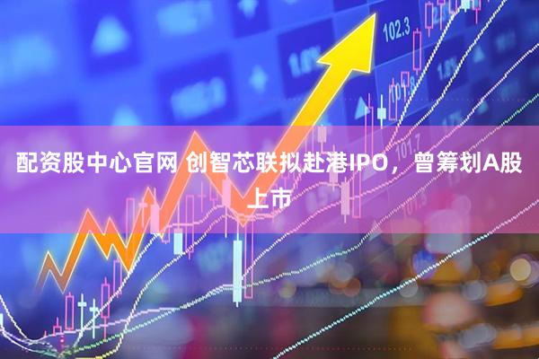 配资股中心官网 创智芯联拟赴港IPO，曾筹划A股上市