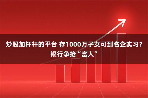 炒股加杆杆的平台 存1000万子女可到名企实习？银行争抢“富人”