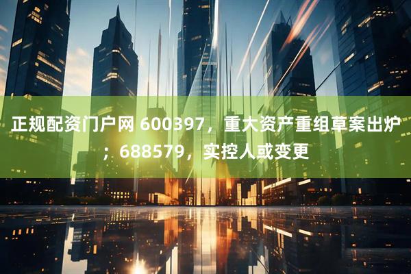 正规配资门户网 600397，重大资产重组草案出炉；688579，实控人或变更