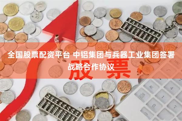 全国股票配资平台 中铝集团与兵器工业集团签署战略合作协议