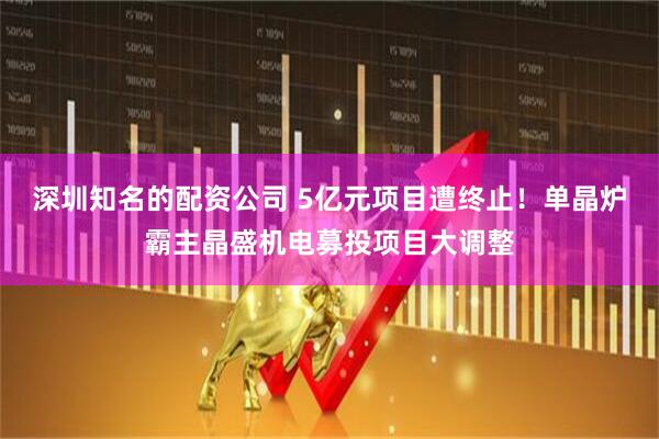 深圳知名的配资公司 5亿元项目遭终止！单晶炉霸主晶盛机电募投项目大调整