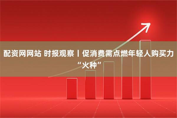 配资网网站 时报观察丨促消费需点燃年轻人购买力“火种”
