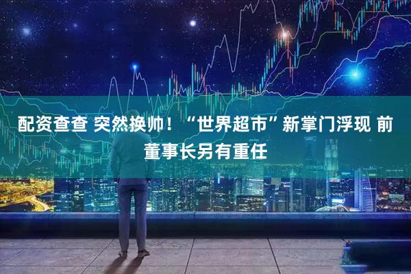 配资查查 突然换帅！“世界超市”新掌门浮现 前董事长另有重任