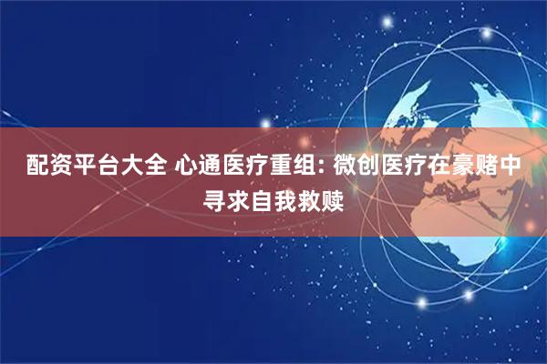 配资平台大全 心通医疗重组: 微创医疗在豪赌中寻求自我救赎