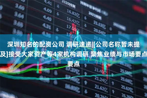 深圳知名的配资公司 调研速递|[公司名称暂未提及]接受大家资产等4家机构调研 聚焦业绩与市场要点