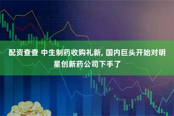 配资查查 中生制药收购礼新, 国内巨头开始对明星创新药公司下手了