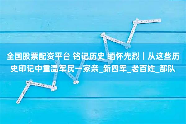 全国股票配资平台 铭记历史 缅怀先烈｜从这些历史印记中重温军民一家亲_新四军_老百姓_部队