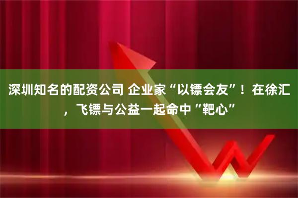 深圳知名的配资公司 企业家“以镖会友”！在徐汇，飞镖与公益一起命中“靶心”
