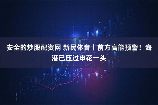 安全的炒股配资网 新民体育丨前方高能预警！海港已压过申花一头
